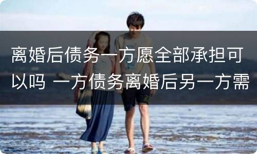 离婚后债务一方愿全部承担可以吗 一方债务离婚后另一方需要承担吗