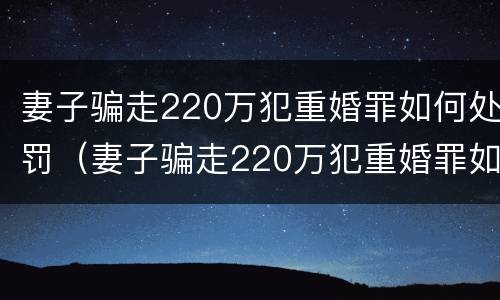 妻子骗走220万犯重婚罪如何处罚（妻子骗走220万犯重婚罪如何处罚她）