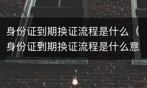 身份证到期换证流程是什么（身份证到期换证流程是什么意思）