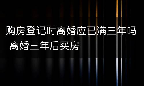 购房登记时离婚应已满三年吗 离婚三年后买房