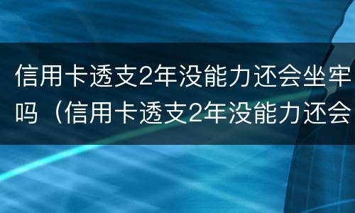 信用卡透支2年没能力还会坐牢吗（信用卡透支2年没能力还会坐牢吗怎么办）