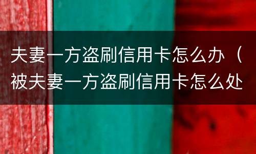 夫妻一方盗刷信用卡怎么办（被夫妻一方盗刷信用卡怎么处理）
