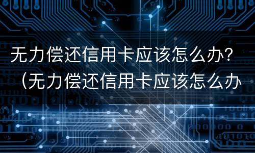 无力偿还信用卡应该怎么办？（无力偿还信用卡应该怎么办呢）