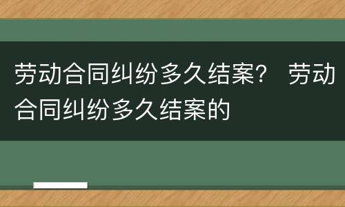 劳动合同纠纷多久结案？ 劳动合同纠纷多久结案的
