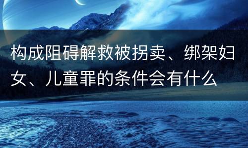 构成阻碍解救被拐卖、绑架妇女、儿童罪的条件会有什么