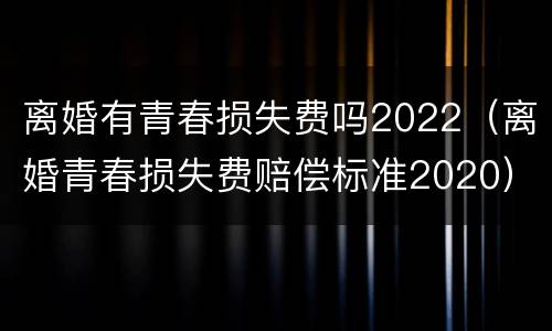 离婚有青春损失费吗2022（离婚青春损失费赔偿标准2020）