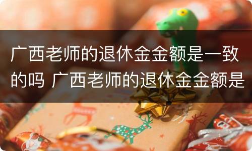 广西老师的退休金金额是一致的吗 广西老师的退休金金额是一致的吗