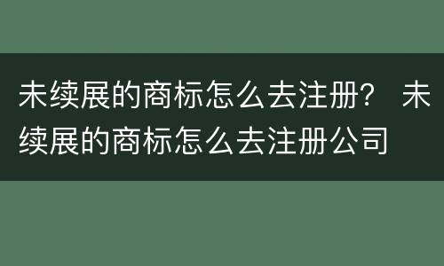 未续展的商标怎么去注册？ 未续展的商标怎么去注册公司