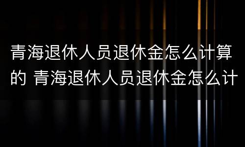 青海退休人员退休金怎么计算的 青海退休人员退休金怎么计算的呀