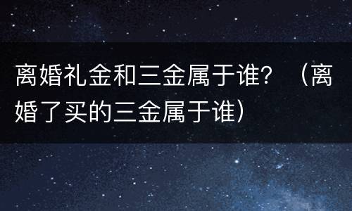 离婚礼金和三金属于谁？（离婚了买的三金属于谁）
