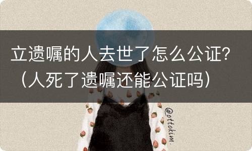立遗嘱的人去世了怎么公证？（人死了遗嘱还能公证吗）