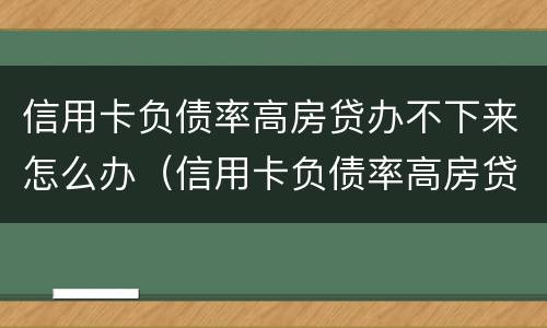 信用卡负债率高房贷办不下来怎么办（信用卡负债率高房贷办不下来怎么办呢）