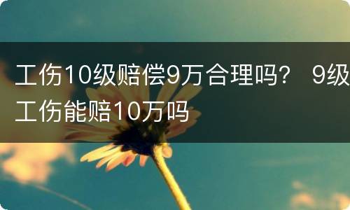 工伤10级赔偿9万合理吗？ 9级工伤能赔10万吗