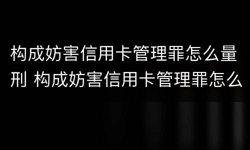 构成妨害信用卡管理罪怎么量刑 构成妨害信用卡管理罪怎么量刑的