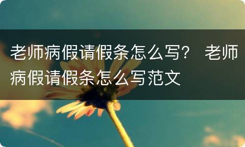 老师病假请假条怎么写？ 老师病假请假条怎么写范文