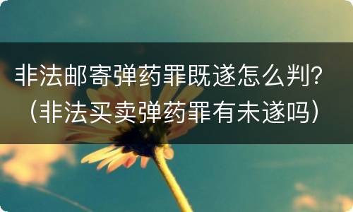 非法邮寄弹药罪既遂怎么判？（非法买卖弹药罪有未遂吗）