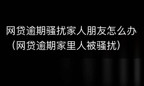 网贷逾期骚扰家人朋友怎么办（网贷逾期家里人被骚扰）