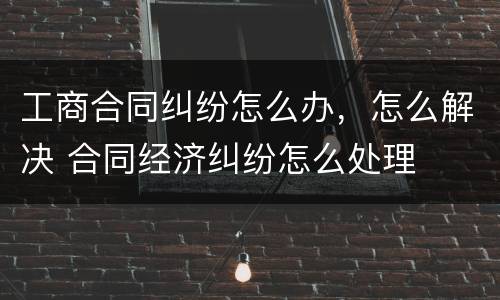 工商合同纠纷怎么办，怎么解决 合同经济纠纷怎么处理