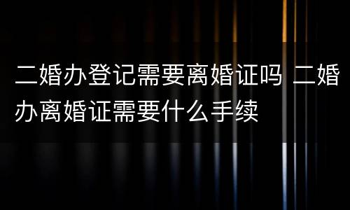 二婚办登记需要离婚证吗 二婚办离婚证需要什么手续