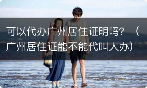 可以代办广州居住证明吗？（广州居住证能不能代叫人办）