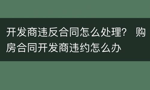 开发商违反合同怎么处理？ 购房合同开发商违约怎么办