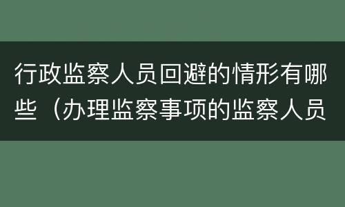 行政监察人员回避的情形有哪些（办理监察事项的监察人员应当回避的情形）
