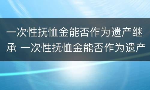 一次性抚恤金能否作为遗产继承 一次性抚恤金能否作为遗产继承继承人