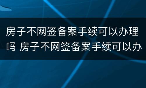 房子不网签备案手续可以办理吗 房子不网签备案手续可以办理吗多少钱