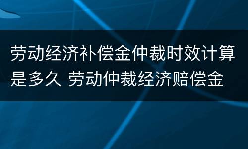 劳动经济补偿金仲裁时效计算是多久 劳动仲裁经济赔偿金