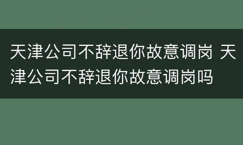 天津公司不辞退你故意调岗 天津公司不辞退你故意调岗吗