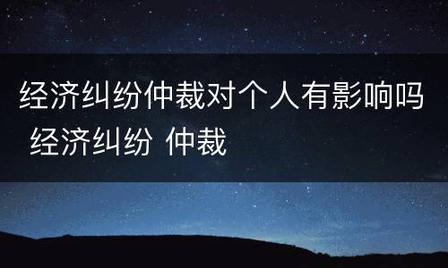经济纠纷仲裁对个人有影响吗 经济纠纷 仲裁