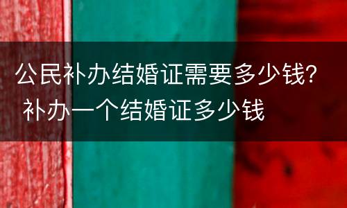 公民补办结婚证需要多少钱？ 补办一个结婚证多少钱