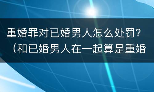重婚罪对已婚男人怎么处罚？（和已婚男人在一起算是重婚罪吗）