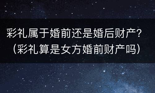 彩礼属于婚前还是婚后财产？（彩礼算是女方婚前财产吗）