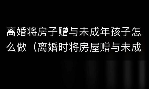 离婚将房子赠与未成年孩子怎么做（离婚时将房屋赠与未成年子女）