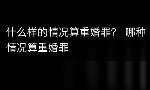 什么样的情况算重婚罪？ 哪种情况算重婚罪