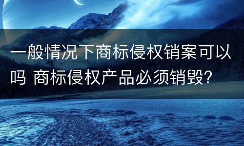 一般情况下商标侵权销案可以吗 商标侵权产品必须销毁?