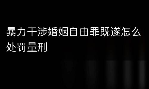 暴力干涉婚姻自由罪既遂怎么处罚量刑