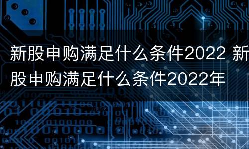 新股申购满足什么条件2022 新股申购满足什么条件2022年