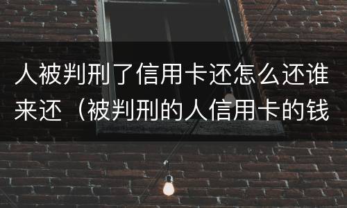 人被判刑了信用卡还怎么还谁来还（被判刑的人信用卡的钱要还吗）