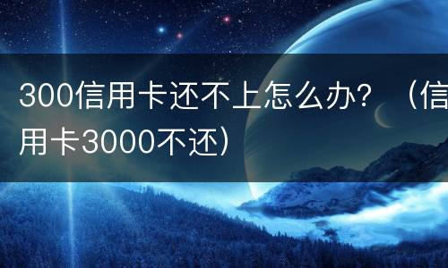 300信用卡还不上怎么办？（信用卡3000不还）