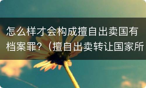 怎么样才会构成擅自出卖国有档案罪?（擅自出卖转让国家所有的档案,情节严重的）