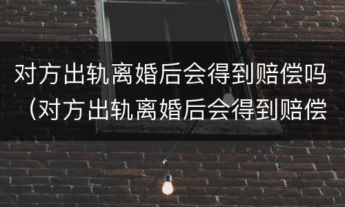 对方出轨离婚后会得到赔偿吗（对方出轨离婚后会得到赔偿吗女方）