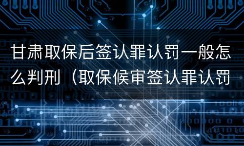 甘肃取保后签认罪认罚一般怎么判刑（取保候审签认罪认罚会怎样）