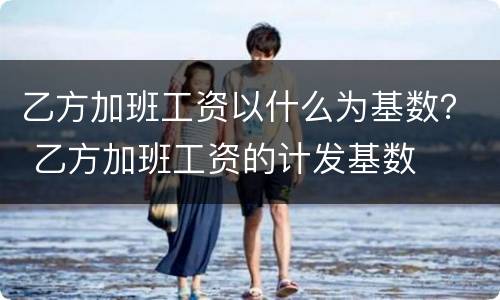 乙方加班工资以什么为基数？ 乙方加班工资的计发基数