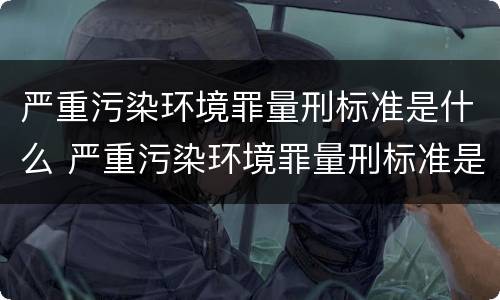 严重污染环境罪量刑标准是什么 严重污染环境罪量刑标准是什么样的