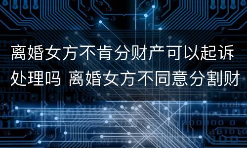 离婚女方不肯分财产可以起诉处理吗 离婚女方不同意分割财产