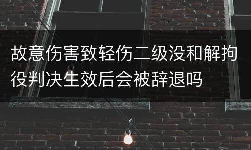 故意伤害致轻伤二级没和解拘役判决生效后会被辞退吗
