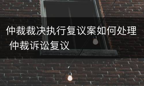 仲裁裁决执行复议案如何处理 仲裁诉讼复议