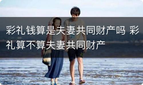 彩礼钱算是夫妻共同财产吗 彩礼算不算夫妻共同财产